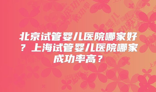 北京试管婴儿医院哪家好?上海试管婴儿医院哪家成功率高?