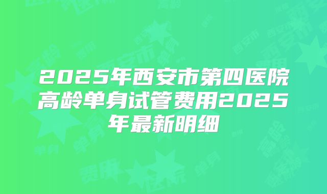 2025年西安市第四医院高龄单身试管费用2025年最新明细