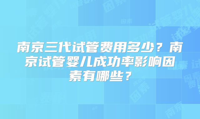 南京三代试管费用多少？南京试管婴儿成功率影响因素有哪些？