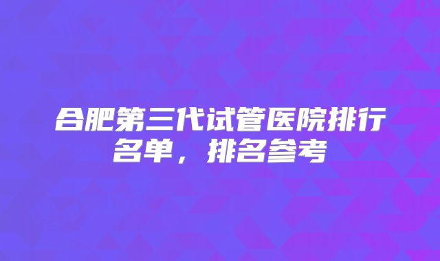 合肥第三代试管医院排行名单,排名参考