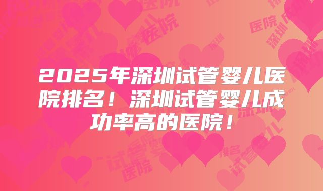 2025年深圳试管婴儿医院排名！深圳试管婴儿成功率高的医院！