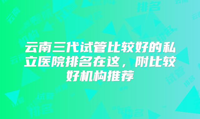 云南三代试管比较好的私立医院排名在这，附比较好机构推荐