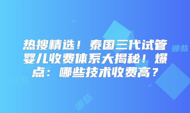 热搜精选!泰国三代试管婴儿收费体系大揭秘!爆点:哪些技术收费高?