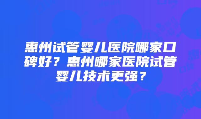 惠州试管婴儿医院哪家口碑好？惠州哪家医院试管婴儿技术更强？