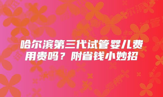 哈尔滨第三代试管婴儿费用贵吗?附省钱小妙招