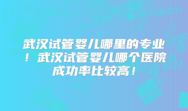 武汉试管婴儿哪里的专业！武汉试管婴儿哪个医院成功率比较高！