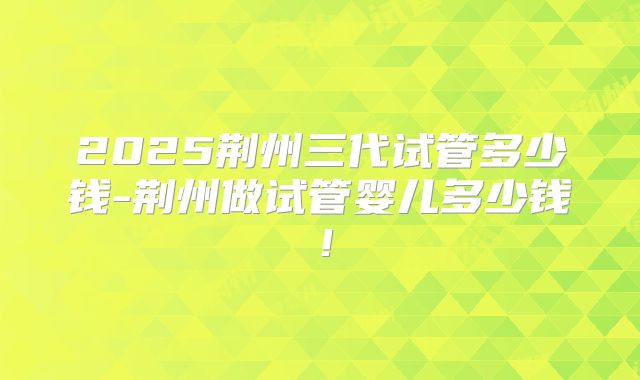 2025荆州三代试管多少钱-荆州做试管婴儿多少钱!