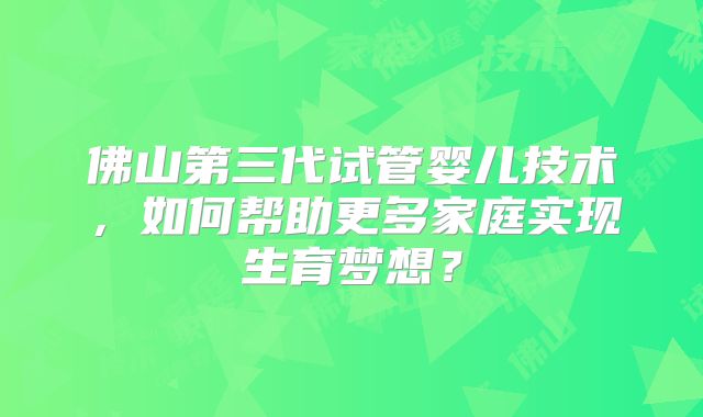 佛山第三代试管婴儿技术,如何帮助更多家庭实现生育梦想?