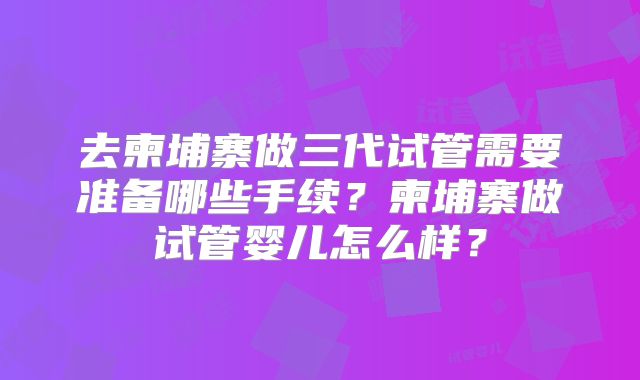 去柬埔寨做三代试管需要准备哪些手续？柬埔寨做试管婴儿怎么样？