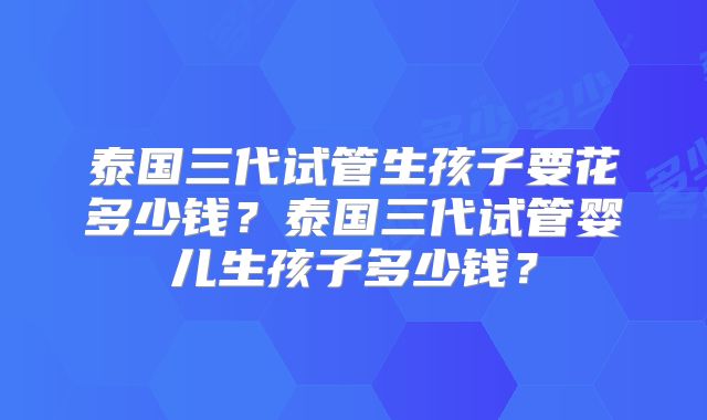 泰国三代试管生孩子要花多少钱？泰国三代试管婴儿生孩子多少钱？
