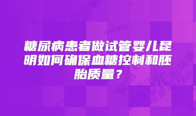 糖尿病患者做试管婴儿昆明如何确保血糖控制和胚胎质量?