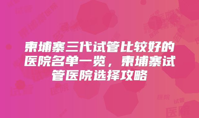 柬埔寨三代试管比较好的医院名单一览,柬埔寨试管医院选择攻略