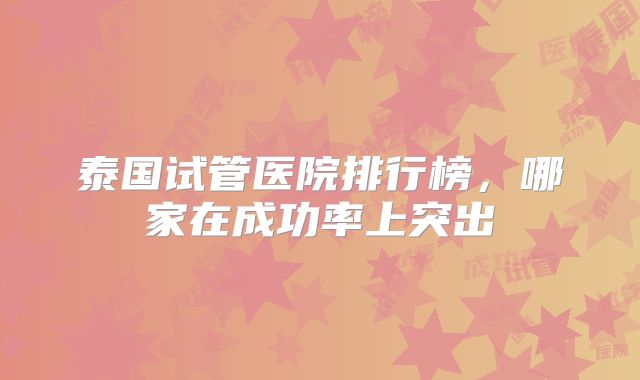 泰国试管医院排行榜,哪家在成功率上突出