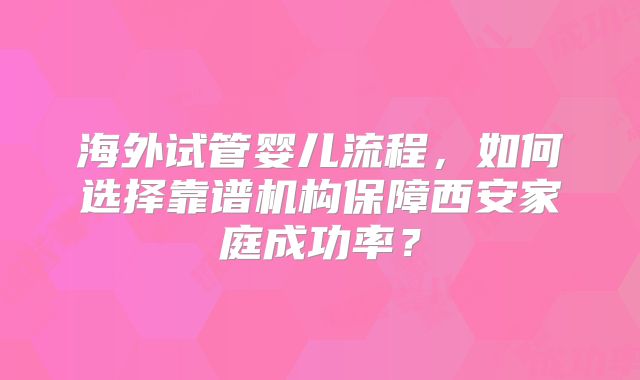 海外试管婴儿流程,如何选择靠谱机构保障西安家庭成功率?