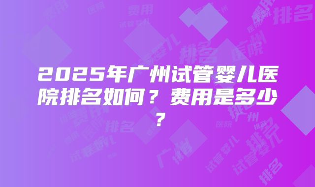 2025年广州试管婴儿医院排名如何?费用是多少?