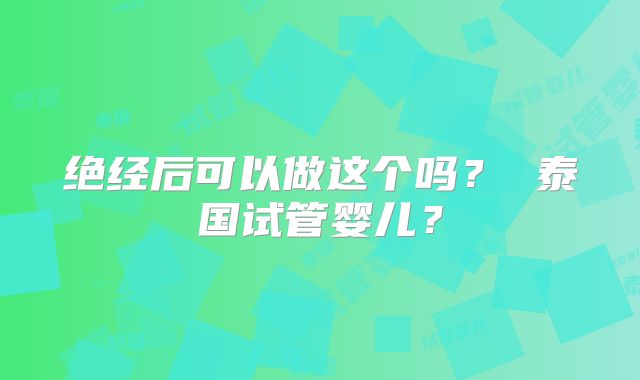 绝经后可以做这个吗? 泰国试管婴儿?