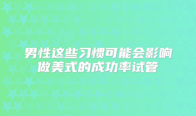 男性这些习惯可能会影响做美式的成功率试管