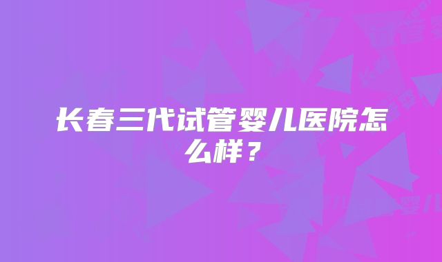 长春三代试管婴儿医院怎么样?