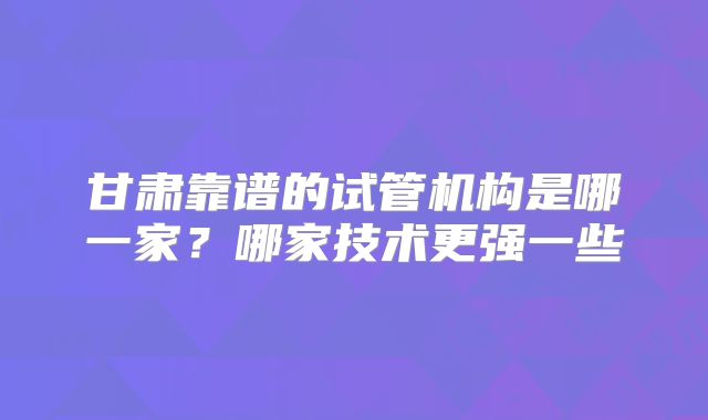 甘肃靠谱的试管机构是哪一家?哪家技术更强一些