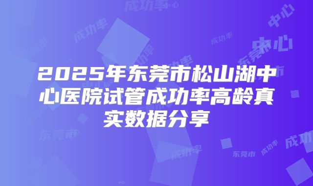 2025年东莞市松山湖中心医院试管成功率高龄真实数据分享