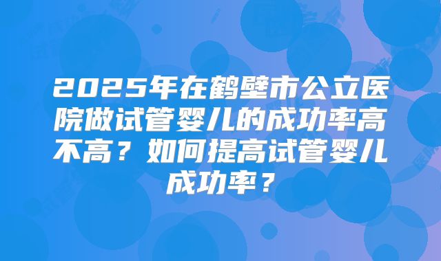 2025年在鹤壁市公立医院做试管婴儿的成功率高不高?如何提高试管婴儿成功率?