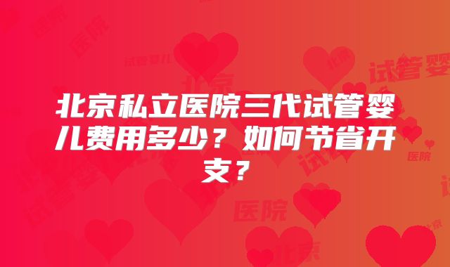 北京私立医院三代试管婴儿费用多少?如何节省开支?