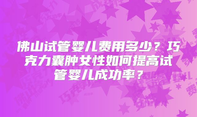 佛山试管婴儿费用多少？巧克力囊肿女性如何提高试管婴儿成功率？