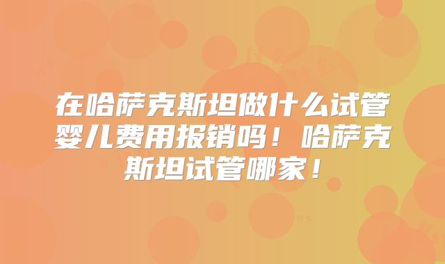 在哈萨克斯坦做什么试管婴儿费用报销吗!哈萨克斯坦试管哪家!