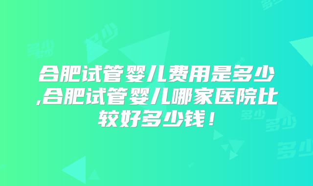 合肥试管婴儿费用是多少,合肥试管婴儿哪家医院比较好多少钱!