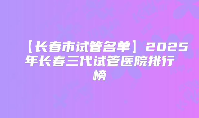 【长春市试管名单】2025年长春三代试管医院排行榜