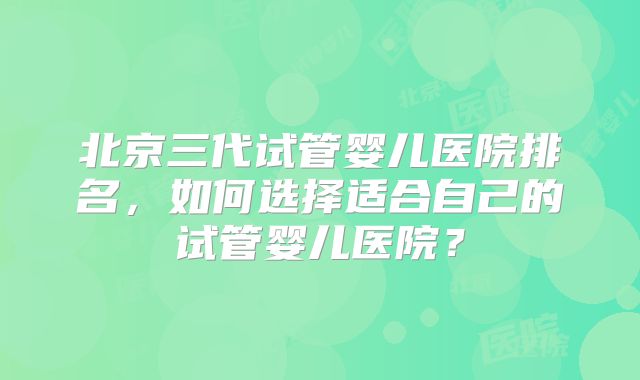 北京三代试管婴儿医院排名，如何选择适合自己的试管婴儿医院？