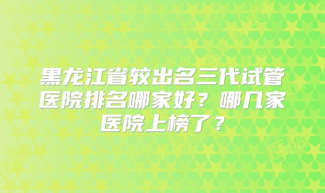 黑龙江省较出名三代试管医院排名哪家好?哪几家医院上榜了?