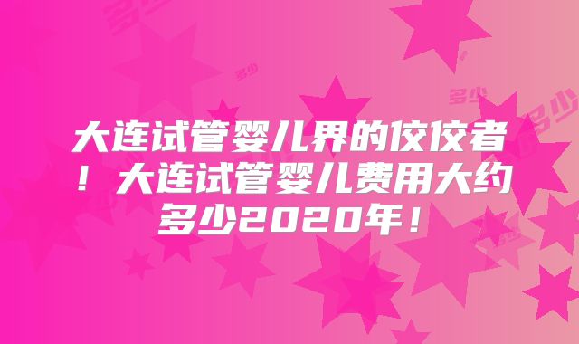 大连试管婴儿界的佼佼者！大连试管婴儿费用大约多少2020年！