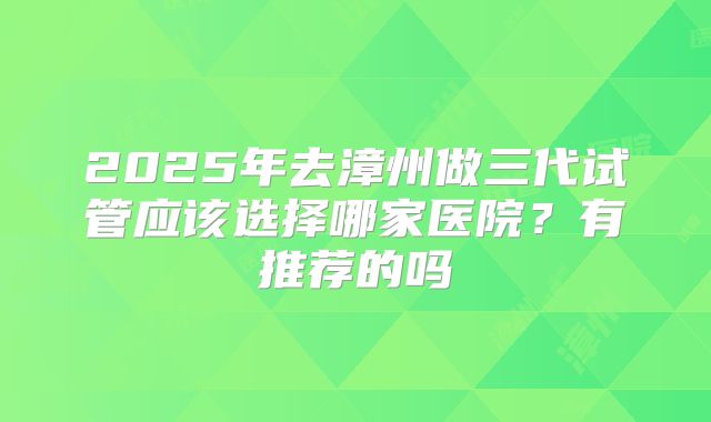 2025年去漳州做三代试管应该选择哪家医院?有推荐的吗