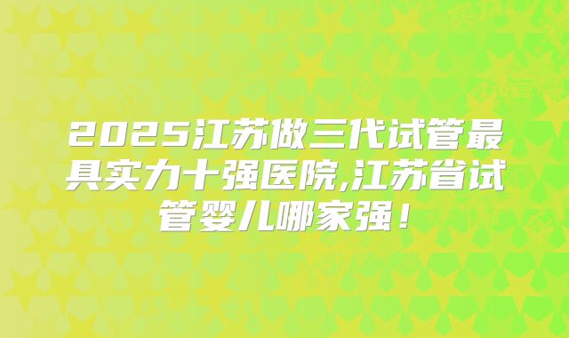 2025江苏做三代试管最具实力十强医院,江苏省试管婴儿哪家强！