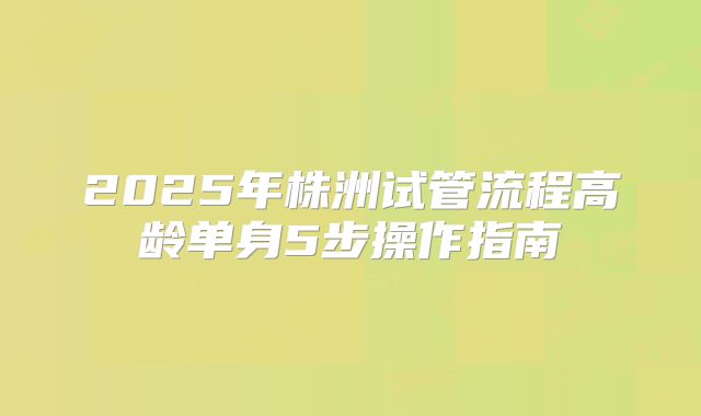 2025年株洲试管流程高龄单身5步操作指南