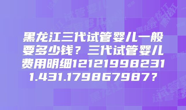 黑龙江三代试管婴儿一般要多少钱?三代试管婴儿费用明细121219982311.431.179867987?