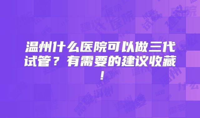 温州什么医院可以做三代试管？有需要的建议收藏！