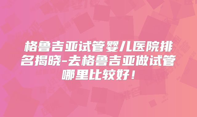 格鲁吉亚试管婴儿医院排名揭晓-去格鲁吉亚做试管哪里比较好!