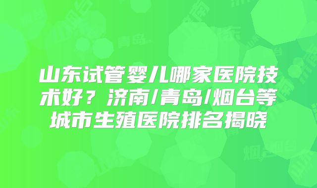 山东试管婴儿哪家医院技术好?济南/青岛/烟台等城市生殖医院排名揭晓