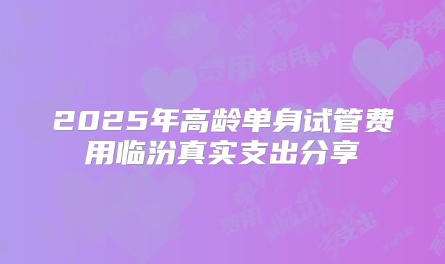 2025年高龄单身试管费用临汾真实支出分享