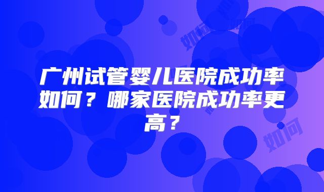 广州试管婴儿医院成功率如何？哪家医院成功率更高？