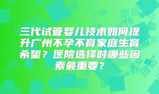 三代试管婴儿技术如何提升广州不孕不育家庭生育希望？医院选择时哪些因素最重要？