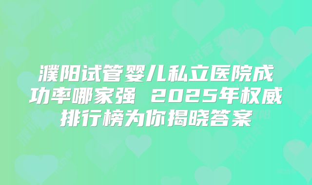濮阳试管婴儿私立医院成功率哪家强 2025年权威排行榜为你揭晓答案