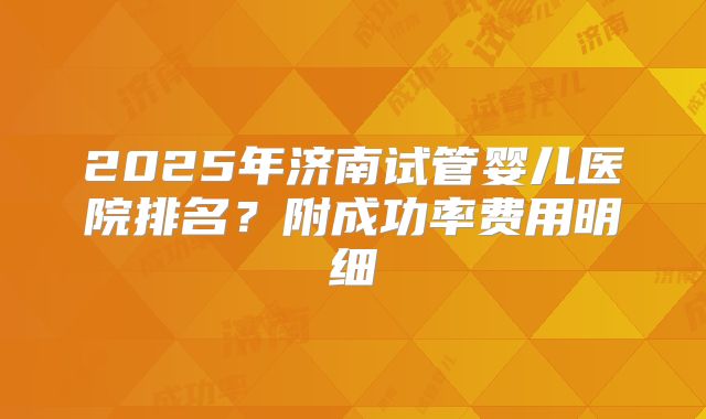 2025年济南试管婴儿医院排名?附成功率费用明细