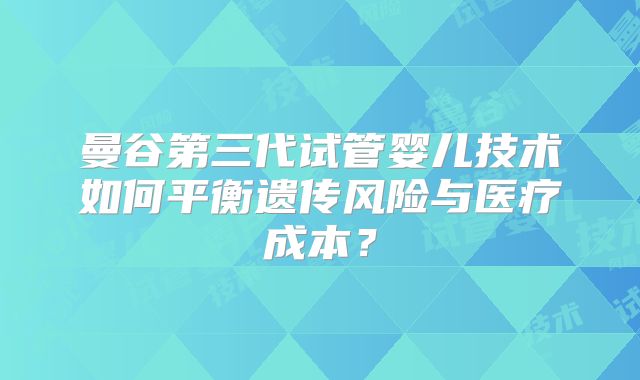 曼谷第三代试管婴儿技术如何平衡遗传风险与医疗成本？