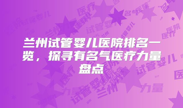 兰州试管婴儿医院排名一览，探寻有名气医疗力量盘点