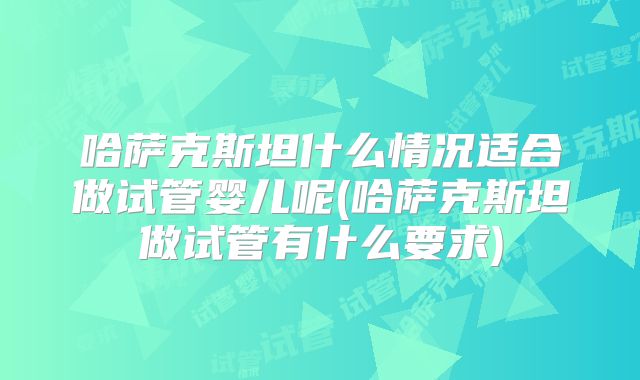 哈萨克斯坦什么情况适合做试管婴儿呢(哈萨克斯坦做试管有什么要求)
