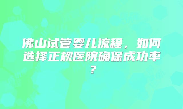 佛山试管婴儿流程，如何选择正规医院确保成功率？