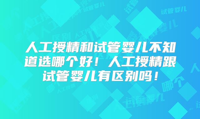 人工授精和试管婴儿不知道选哪个好!人工授精跟试管婴儿有区别吗!